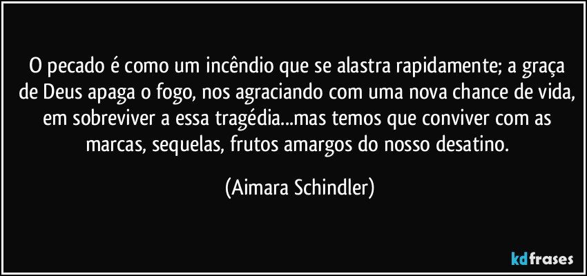 O pecado é como um incêndio que se alastra rapidamente; a graça de Deus apaga o fogo, nos agraciando com uma nova chance de vida, em sobreviver a essa tragédia...mas temos que conviver com as marcas, sequelas, frutos amargos do nosso desatino. (Aimara Schindler)