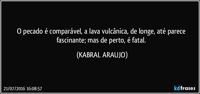 O pecado é comparável, a lava vulcânica, de longe, até parece fascinante; mas de perto, é fatal. (KABRAL ARAUJO)