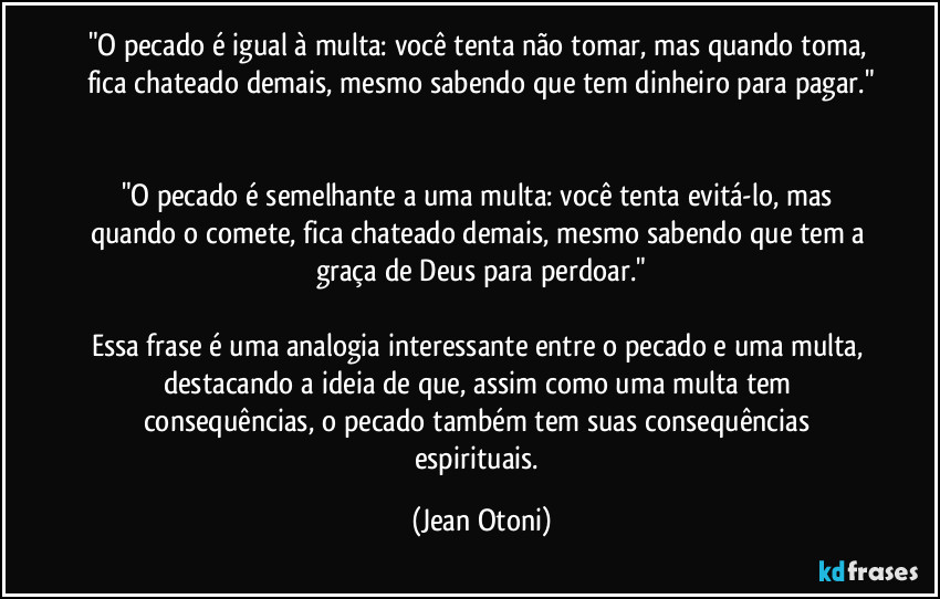 "O pecado é igual à multa: você tenta não tomar, mas quando toma, fica chateado demais, mesmo sabendo que tem dinheiro para pagar."


"O pecado é semelhante a uma multa: você tenta evitá-lo, mas quando o comete, fica chateado demais, mesmo sabendo que tem a graça de Deus para perdoar."

Essa frase é uma analogia interessante entre o pecado e uma multa, destacando a ideia de que, assim como uma multa tem consequências, o pecado também tem suas consequências espirituais. (Jean Otoni)