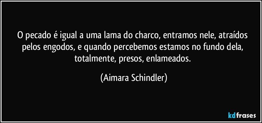 O pecado é igual a uma lama do charco, entramos nele, atraídos pelos engodos, e quando percebemos estamos no fundo dela, totalmente, presos, enlameados. (Aimara Schindler)