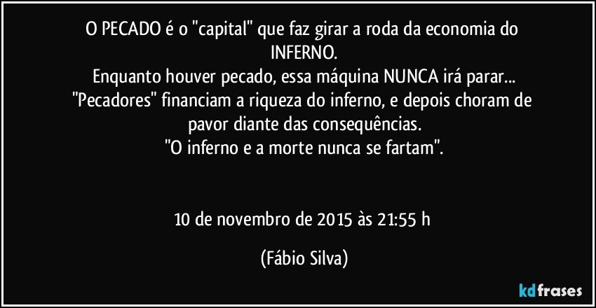 O PECADO é o "capital" que faz girar a roda da economia do INFERNO.
Enquanto houver pecado, essa máquina NUNCA irá parar...
"Pecadores" financiam a riqueza do inferno, e depois choram de pavor diante das consequências.
"O inferno e a morte nunca se fartam".


10 de novembro de 2015 às 21:55 h (Fábio Silva)