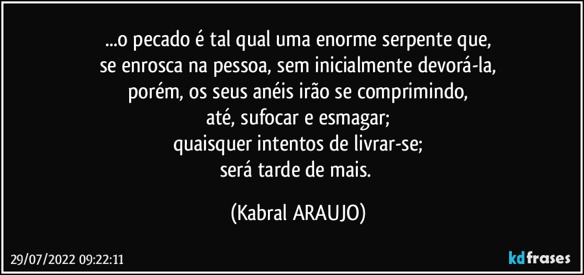 ...o pecado é tal qual uma enorme serpente  que,
se enrosca na pessoa, sem inicialmente devorá-la,
porém, os seus anéis irão se comprimindo,
até, sufocar e esmagar;
quaisquer intentos de livrar-se;
será tarde de mais. (KABRAL ARAUJO)