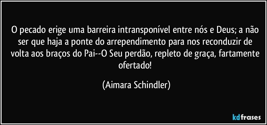 O pecado erige uma barreira intransponível entre nós e Deus;  a não ser que haja a ponte do arrependimento para nos reconduzir de volta aos braços do Pai--O Seu perdão, repleto de graça, fartamente ofertado! (Aimara Schindler)