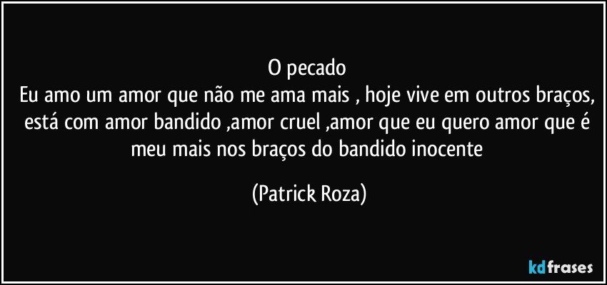 O pecado
Eu amo um amor que não me ama mais , hoje vive em outros braços, está com amor bandido ,amor cruel ,amor que eu quero amor que é meu mais nos braços do bandido inocente (Patrick Roza)