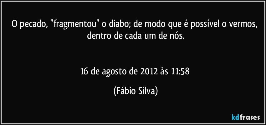 O pecado, "fragmentou" o diabo; de modo que é possível o vermos, dentro de cada um de nós.


16 de agosto de 2012 às 11:58 (Fábio Silva)