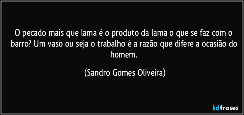 O pecado mais que lama é o produto da lama o que se faz com o barro? Um vaso ou seja o trabalho é a razão que difere a ocasião do homem. (Sandro Gomes Oliveira)