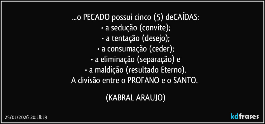 ...o PECADO possui cinco (5) deCAÍDAS:
• a sedução (convite);
• a tentação (desejo);
• a consumação (ceder);
• a eliminação (separação) e
• a maldição (resultado Eterno).
A divisão entre o PROFANO e o SANTO. (KABRAL ARAUJO)
