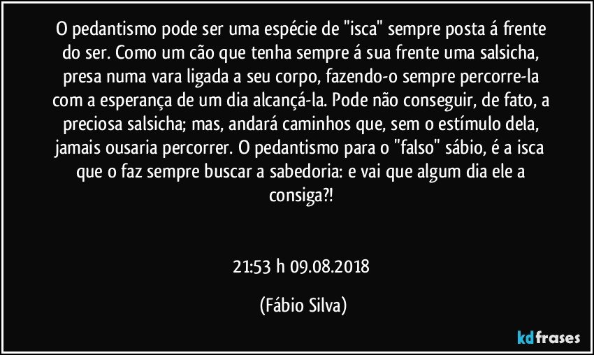 O pedantismo pode ser uma espécie de "isca" sempre posta á frente do ser. Como um cão que tenha sempre á sua frente uma salsicha, presa numa vara ligada a seu corpo, fazendo-o sempre percorre-la com a esperança de um dia alcançá-la. Pode não conseguir, de fato, a preciosa salsicha; mas,  andará caminhos que, sem o estímulo dela, jamais ousaria percorrer. O pedantismo para o "falso" sábio, é   a isca que o faz sempre buscar a sabedoria: e vai que algum dia ele a consiga?! 


21:53 h  09.08.2018 (Fábio Silva)