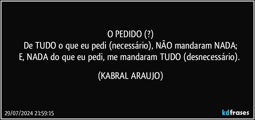 O PEDIDO (?)
De TUDO o que eu pedi (necessário), NÃO mandaram NADA;
E, NADA do que eu pedi, me mandaram TUDO (desnecessário). (KABRAL ARAUJO)