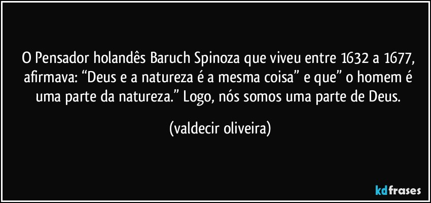 O Pensador holandês Baruch Spinoza que viveu entre 1632 a 1677, afirmava: “Deus e a natureza é a mesma coisa” e que” o homem é uma parte da natureza.” Logo, nós somos uma parte de Deus. (valdecir oliveira)