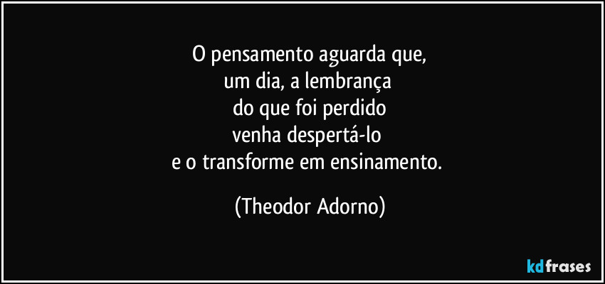 O pensamento aguarda que,
um dia, a lembrança 
do que foi perdido
venha despertá-lo 
e o transforme em ensinamento. (Theodor Adorno)