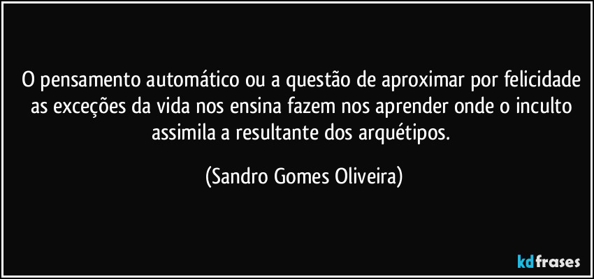 O pensamento automático ou a questão de aproximar por felicidade as exceções da vida nos ensina fazem nos aprender onde o inculto assimila a resultante dos arquétipos. (Sandro Gomes Oliveira)