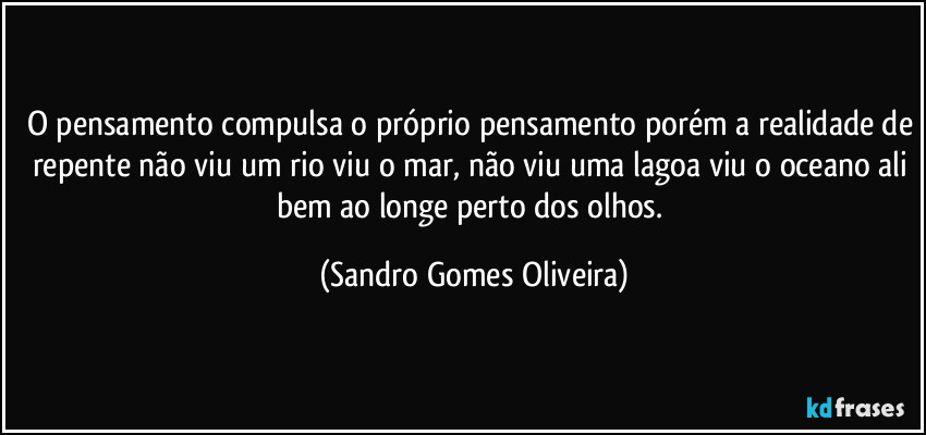 O pensamento compulsa o próprio pensamento porém a realidade de repente não viu um rio viu o mar, não viu uma lagoa viu o oceano ali bem ao longe perto dos olhos. (Sandro Gomes Oliveira)