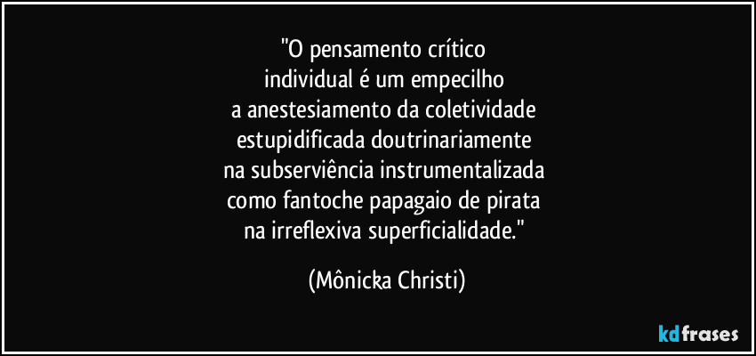 "O pensamento crítico
individual é um empecilho
a anestesiamento da coletividade
estupidificada doutrinariamente
na subserviência instrumentalizada
como fantoche papagaio de pirata
na irreflexiva superficialidade." (Mônicka Christi)