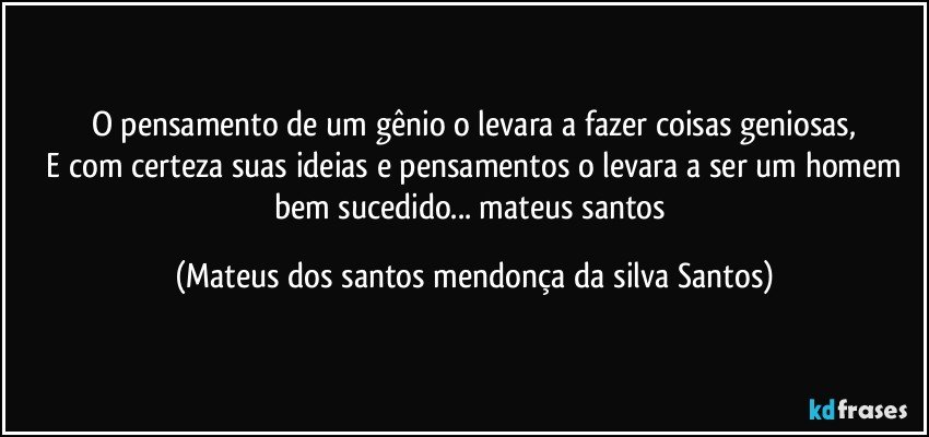O pensamento de um gênio o levara a fazer coisas geniosas,
E com certeza suas ideias e pensamentos o levara a ser um homem bem sucedido... mateus santos (Mateus dos santos mendonça da silva Santos)