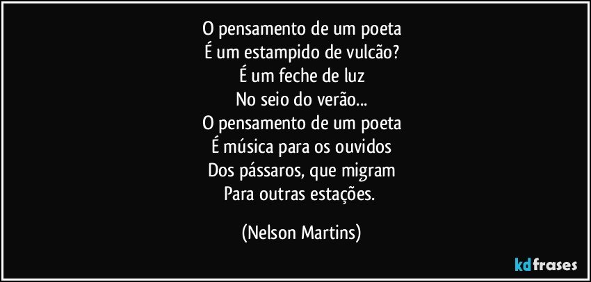 O pensamento de um poeta
É um estampido de vulcão?
É um feche de luz
No seio do verão...
O pensamento de um poeta
É música para os ouvidos
Dos pássaros, que migram
Para outras estações. (Nelson Martins)