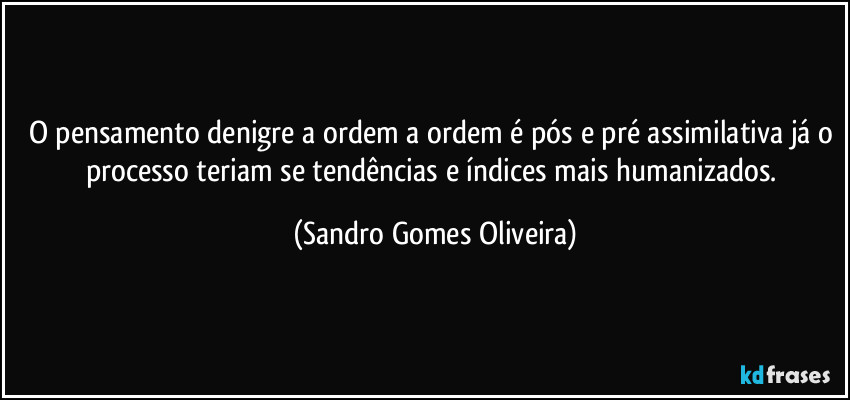 O pensamento denigre a ordem a ordem é pós e pré assimilativa já o processo teriam se tendências e índices mais humanizados. (Sandro Gomes Oliveira)