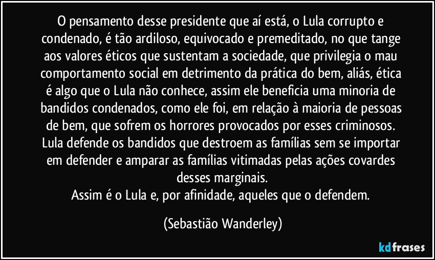 O pensamento desse presidente que aí está, o Lula corrupto e condenado, é tão ardiloso, equivocado e premeditado, no que tange aos valores éticos que sustentam a sociedade, que privilegia o mau comportamento social em detrimento da prática do bem, aliás, ética é algo que o Lula não conhece, assim ele beneficia uma minoria de bandidos condenados, como ele foi, em relação à maioria de pessoas de bem, que sofrem os horrores provocados por esses criminosos. 
Lula defende os bandidos que destroem as famílias sem se importar em defender e amparar as famílias vitimadas pelas ações covardes desses marginais.
Assim é o Lula e, por afinidade, aqueles que o defendem. (Sebastião Wanderley)