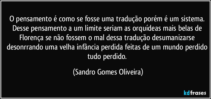 O pensamento é como se fosse uma tradução porém é um sistema. Desse pensamento a um limite seriam as orquídeas mais belas de Florença se não fossem o mal dessa tradução desumanizarse desonrrando uma velha infância perdida feitas de um mundo perdido tudo perdido. (Sandro Gomes Oliveira)