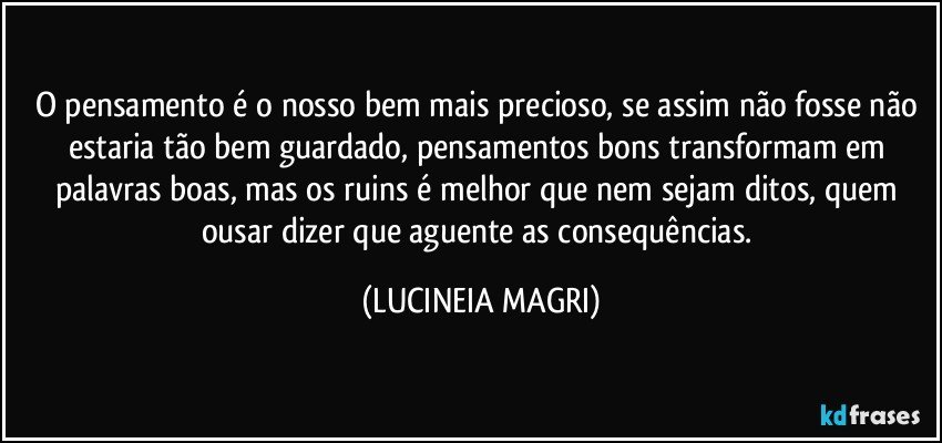 O pensamento é o nosso bem mais precioso, se assim não fosse não estaria tão bem guardado, pensamentos bons transformam em palavras boas, mas os ruins é melhor que nem sejam ditos, quem ousar dizer que aguente as consequências. (LUCINEIA MAGRI)