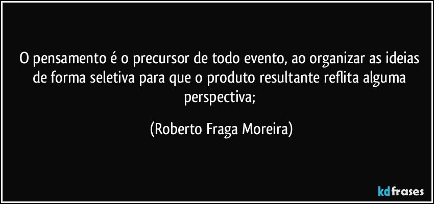 O pensamento é o precursor de todo evento, ao organizar as ideias de forma seletiva para que o produto resultante reflita alguma perspectiva; (Roberto Fraga Moreira)