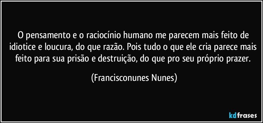 O pensamento e o raciocínio humano me parecem mais feito de idiotice e loucura, do que razão. Pois tudo o que ele cria parece mais feito para sua prisão e destruição, do que pro seu próprio prazer. (Francisconunes Nunes)