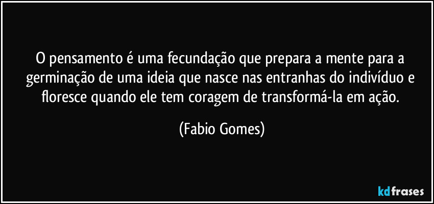 O pensamento é uma fecundação que prepara a mente para a germinação de uma ideia que nasce nas entranhas do indivíduo e floresce quando ele tem coragem de transformá-la em ação. (Fabio Gomes)