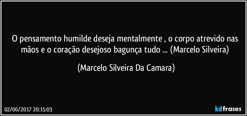 O pensamento humilde deseja mentalmente , o corpo atrevido nas mãos e o coração desejoso bagunça tudo ... (Marcelo Silveira) (Marcelo Silveira Da Camara)