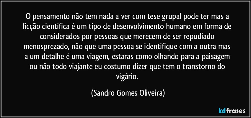 O pensamento não tem nada a ver com tese grupal pode ter mas a ficção científica é um tipo de desenvolvimento humano em forma de considerados por pessoas que merecem de ser repudiado menosprezado, não que uma pessoa se identifique com a outra mas a um detalhe é uma viagem, estaras como olhando para a paisagem ou não todo viajante eu costumo dizer que tem o transtorno do vigário. (Sandro Gomes Oliveira)