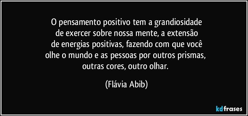 O pensamento positivo tem a grandiosidade
de exercer sobre nossa mente, a extensão
de energias positivas, fazendo com que você
olhe o mundo e as pessoas por outros prismas, 
outras cores, outro olhar. (Flávia Abib)