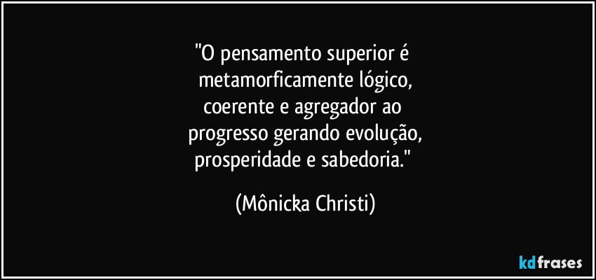 "O pensamento superior é 
metamorficamente lógico,
coerente e agregador ao 
progresso gerando evolução,
prosperidade e sabedoria." (Mônicka Christi)