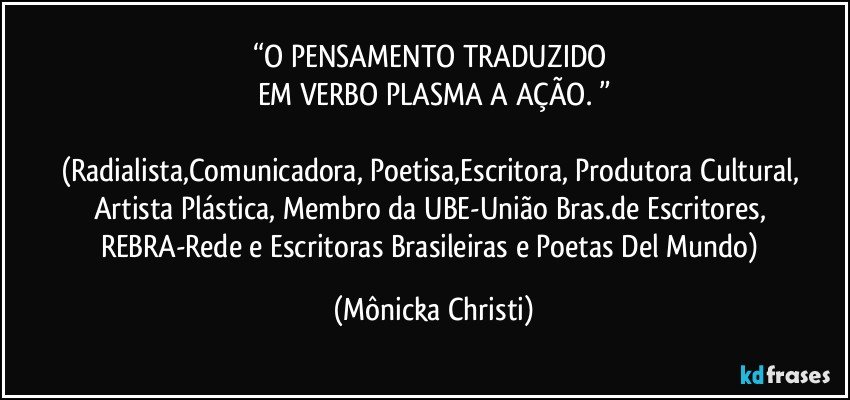 “O PENSAMENTO TRADUZIDO 
EM VERBO PLASMA A AÇÃO. ”

(Radialista,Comunicadora, Poetisa,Escritora, Produtora Cultural, Artista Plástica, Membro da UBE-União Bras.de Escritores, REBRA-Rede e Escritoras Brasileiras e Poetas Del Mundo) (Mônicka Christi)