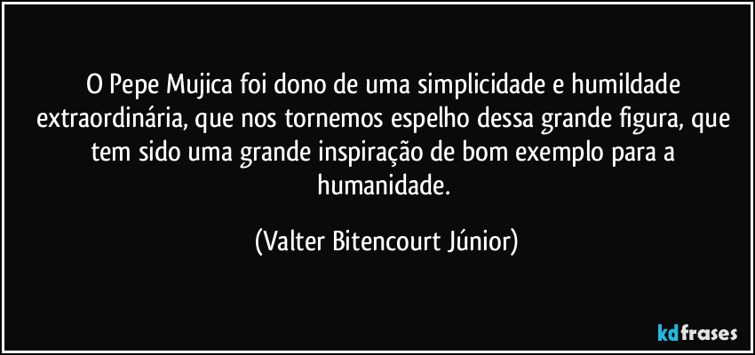 O Pepe Mujica foi dono de uma simplicidade e humildade extraordinária, que nos tornemos espelho dessa grande figura, que tem sido uma grande inspiração de bom exemplo para a humanidade. (Valter Bitencourt Júnior)