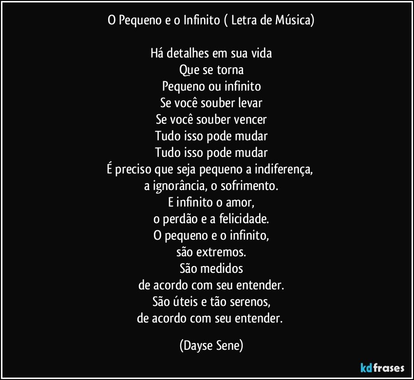 O Pequeno e o Infinito ( Letra de Música)
	
Há detalhes em sua vida
Que se torna
Pequeno ou infinito
Se você souber levar
Se você souber vencer
Tudo isso pode mudar
Tudo isso pode mudar
É preciso que seja pequeno a indiferença, 
a ignorância, o sofrimento.
E infinito o amor,
o perdão  e a  felicidade.
O pequeno e o infinito,
são extremos.
São medidos
de acordo com seu entender.
São úteis e tão serenos,
de acordo com seu entender. (Dayse Sene)