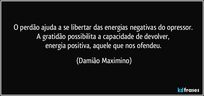 O perdão ajuda a se libertar das energias negativas do opressor. 
A gratidão possibilita a capacidade de devolver, 
energia positiva, aquele que nos ofendeu. (Damião Maximino)