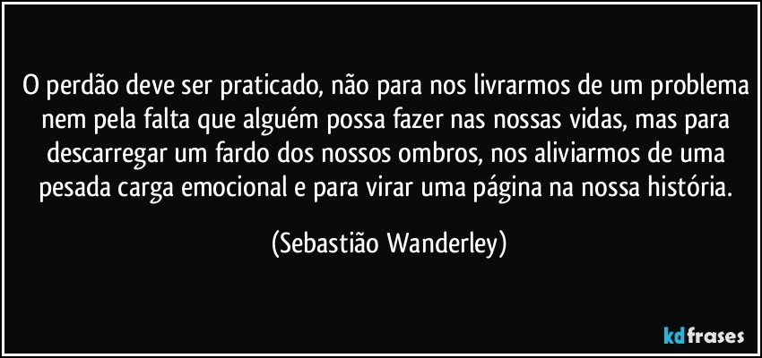 O perdão deve ser praticado, não para nos livrarmos de um problema nem pela falta que alguém possa fazer nas nossas vidas, mas para descarregar um fardo dos nossos ombros, nos aliviarmos de uma pesada carga emocional e para virar uma página na nossa história. (Sebastião Wanderley)