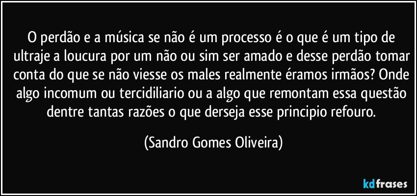 O perdão e a música se não é um processo é o que é um tipo de ultraje a loucura por um não ou sim ser amado e desse perdão tomar conta do que se não viesse os males realmente éramos irmãos? Onde algo incomum ou tercidiliario ou a algo que remontam essa questão dentre tantas razões o que derseja esse principio refouro. (Sandro Gomes Oliveira)