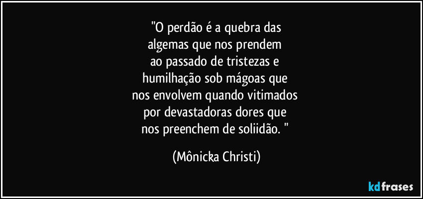 "O perdão é a quebra das
algemas que nos prendem 
ao passado de tristezas e 
humilhação sob mágoas que 
nos envolvem quando vitimados 
por devastadoras dores que 
nos preenchem de soliidão. " (Mônicka Christi)