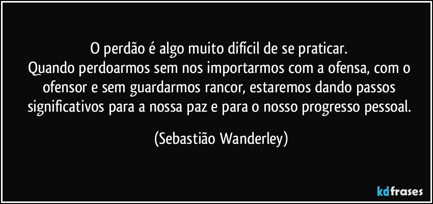 O perdão é algo muito difícil de se praticar. 
Quando perdoarmos sem nos importarmos com a ofensa, com o ofensor e sem guardarmos rancor, estaremos dando passos significativos para a nossa paz e para o nosso progresso pessoal. (Sebastião Wanderley)