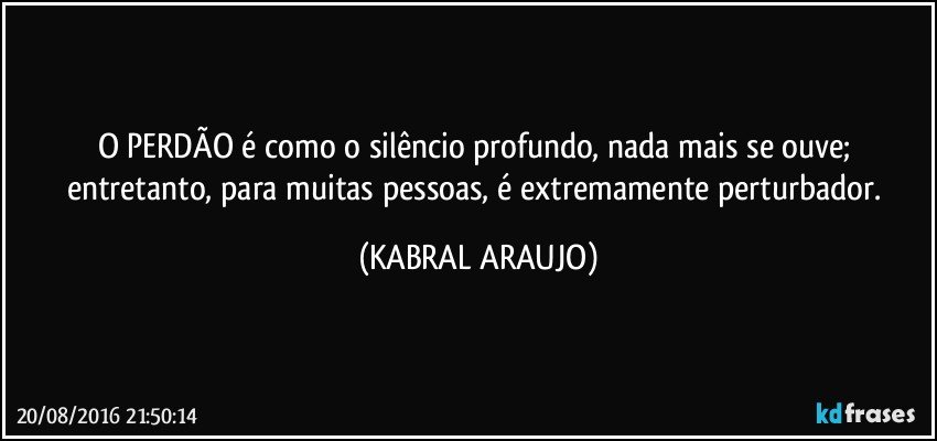 O PERDÃO é como o silêncio profundo, nada mais se ouve; entretanto, para muitas pessoas, é extremamente perturbador. (KABRAL ARAUJO)