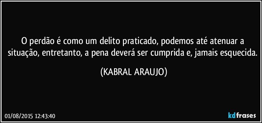 O perdão é como um delito praticado, podemos até atenuar a situação, entretanto, a pena deverá ser cumprida e, jamais esquecida. (KABRAL ARAUJO)