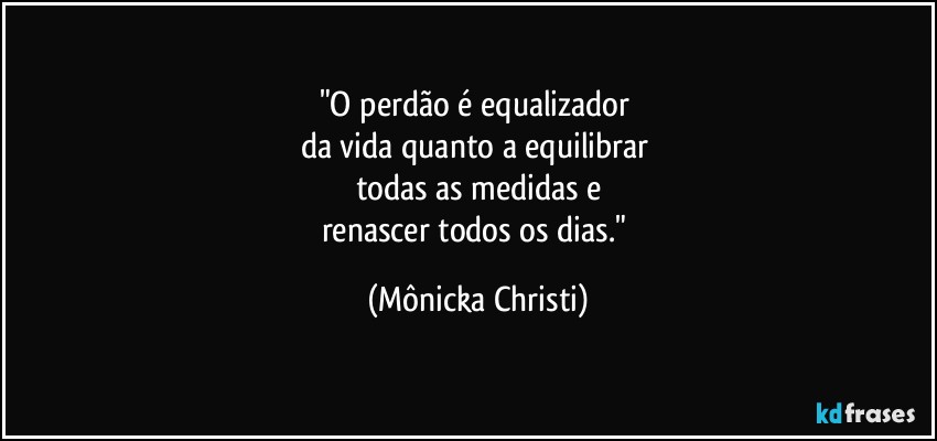 "O perdão é equalizador 
da vida quanto a equilibrar 
todas as medidas e
renascer todos os dias." (Mônicka Christi)