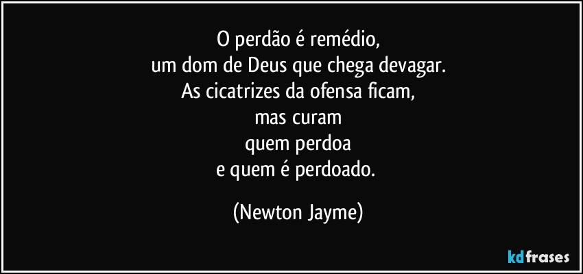 O perdão é remédio,
um dom de Deus que chega devagar.
As cicatrizes da ofensa ficam,
mas curam
quem perdoa
e quem é perdoado. (Newton Jayme)