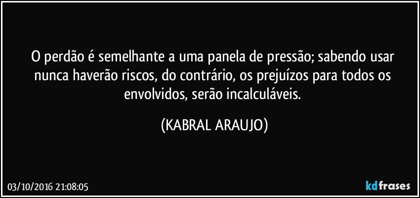 O perdão é semelhante a uma panela de pressão; sabendo usar nunca haverão riscos, do contrário, os prejuízos para todos os envolvidos, serão incalculáveis. (KABRAL ARAUJO)