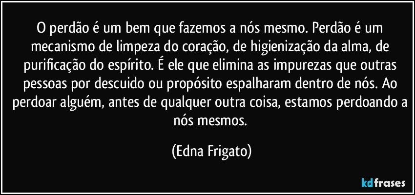 O perdão é um bem que fazemos a nós mesmo. Perdão é um mecanismo de limpeza do coração, de higienização da alma, de purificação do espírito. É ele que elimina as impurezas que outras pessoas por descuido ou propósito espalharam dentro de nós. Ao perdoar alguém, antes de qualquer outra coisa, estamos perdoando a nós mesmos. (Edna Frigato)