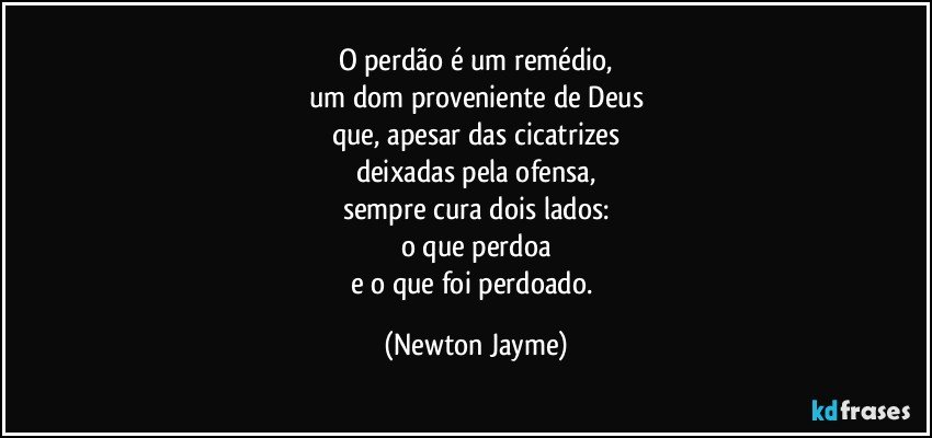 O perdão é um remédio,
um dom proveniente de Deus
que, apesar das cicatrizes
deixadas pela ofensa,
sempre cura dois lados:
o que perdoa
e o que foi perdoado. (Newton Jayme)