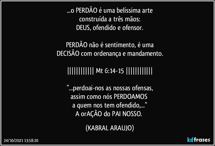 ...o PERDÃO é uma belíssima arte
construída a três mãos:
DEUS, ofendido e ofensor.

PERDÃO não é sentimento, é uma
DECISÃO com ordenança e mandamento.

|||||||||||| Mt 6:14-15 ||||||||||||

"...perdoai-nos as nossas ofensas,
assim como nós PERDOAMOS 
a quem nos tem ofendido,..."
A orAÇÃO do PAI NOSSO. (KABRAL ARAUJO)