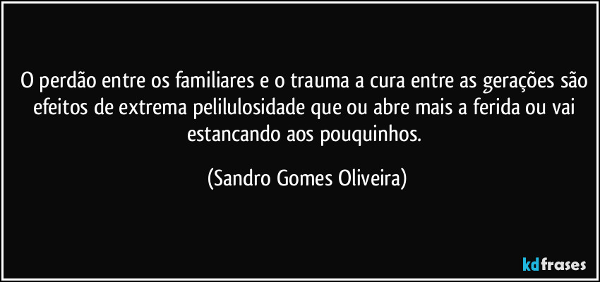 O perdão entre os familiares e o trauma a cura entre as gerações são efeitos de extrema pelilulosidade que ou abre mais a ferida ou vai estancando aos pouquinhos. (Sandro Gomes Oliveira)