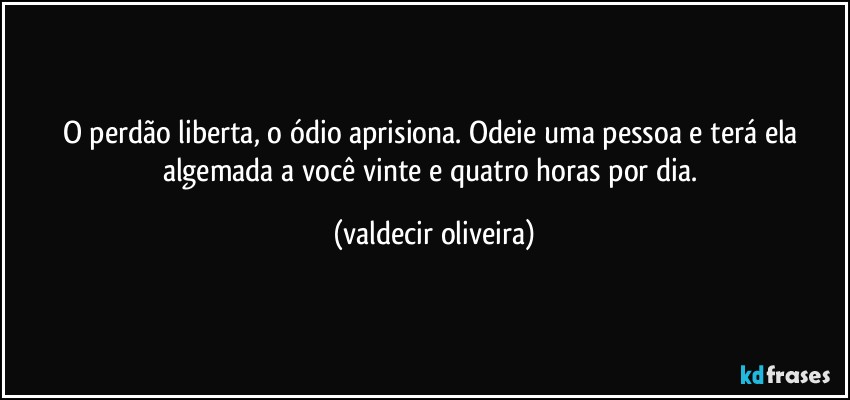 O perdão liberta, o ódio aprisiona. Odeie uma pessoa e terá ela algemada a você vinte e quatro horas por dia. (valdecir oliveira)