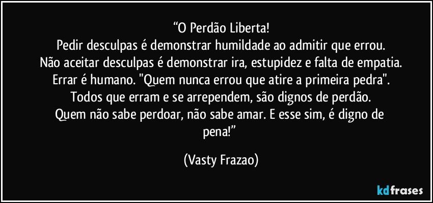 “O Perdão Liberta!
Pedir desculpas é demonstrar humildade ao admitir que errou.
Não aceitar desculpas é demonstrar ira, estupidez e falta de empatia.
Errar é humano. "Quem nunca errou que atire a primeira pedra".
Todos que erram e se arrependem, são dignos de perdão.
Quem não sabe perdoar, não sabe amar. E esse sim, é digno de pena!” (Vasty Frazao)